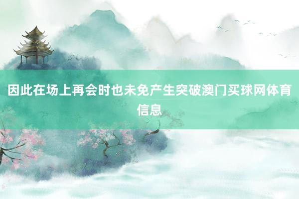 因此在场上再会时也未免产生突破澳门买球网体育信息