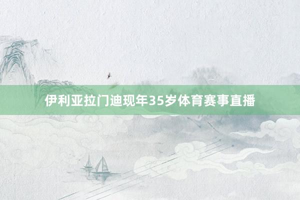 伊利亚拉门迪现年35岁体育赛事直播