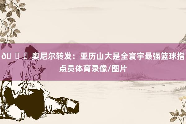 👀奥尼尔转发：亚历山大是全寰宇最强篮球指点员体育录像/图片