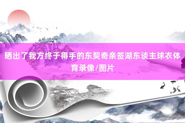 晒出了我方终于得手的东契奇亲签湖东谈主球衣体育录像/图片