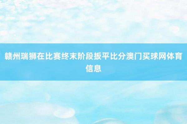 赣州瑞狮在比赛终末阶段扳平比分澳门买球网体育信息