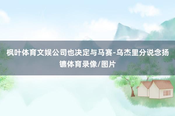 枫叶体育文娱公司也决定与马赛-乌杰里分说念扬镳体育录像/图片