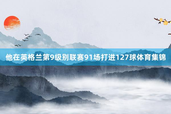 他在英格兰第9级别联赛91场打进127球体育集锦