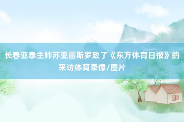长春亚泰主帅苏亚雷斯罗致了《东方体育日报》的采访体育录像/图片