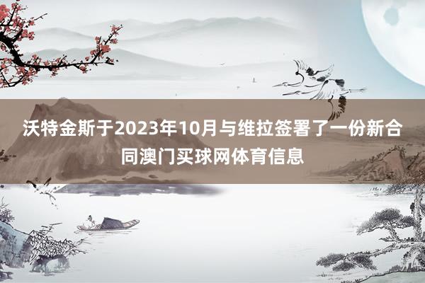 沃特金斯于2023年10月与维拉签署了一份新合同澳门买球网体育信息