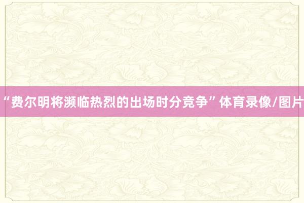 “费尔明将濒临热烈的出场时分竞争”体育录像/图片