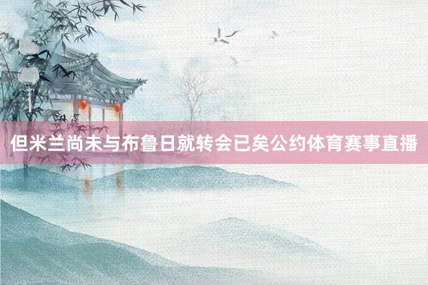 但米兰尚未与布鲁日就转会已矣公约体育赛事直播