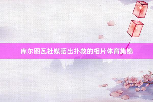 库尔图瓦社媒晒出扑救的相片体育集锦