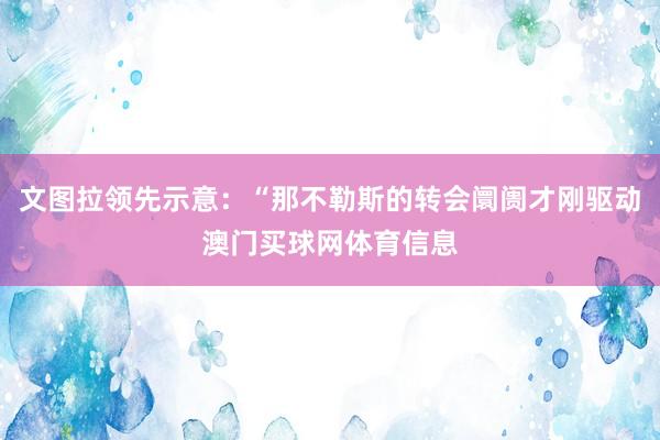 文图拉领先示意:“那不勒斯的转会阛阓才刚驱动澳门买球网体育信息