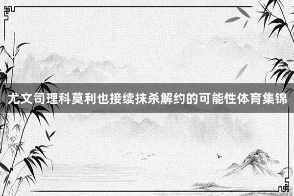 尤文司理科莫利也接续抹杀解约的可能性体育集锦