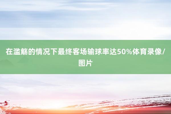 在滥觞的情况下最终客场输球率达50%体育录像/图片