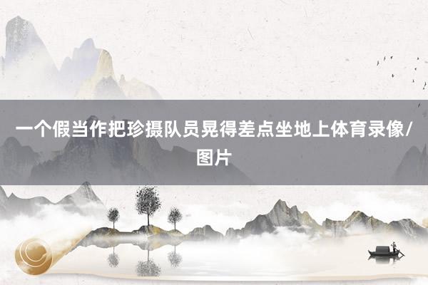 一个假当作把珍摄队员晃得差点坐地上体育录像/图片