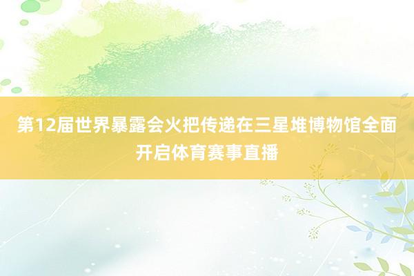 第12届世界暴露会火把传递在三星堆博物馆全面开启体育赛事直播