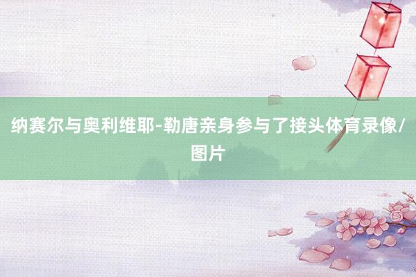 纳赛尔与奥利维耶-勒唐亲身参与了接头体育录像/图片