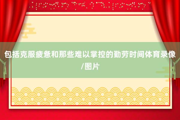 包括克服疲惫和那些难以掌控的勤劳时间体育录像/图片