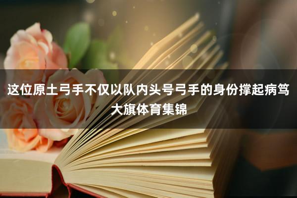 这位原土弓手不仅以队内头号弓手的身份撑起病笃大旗体育集锦