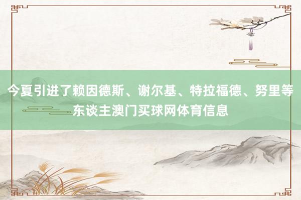 今夏引进了赖因德斯、谢尔基、特拉福德、努里等东谈主澳门买球网体育信息