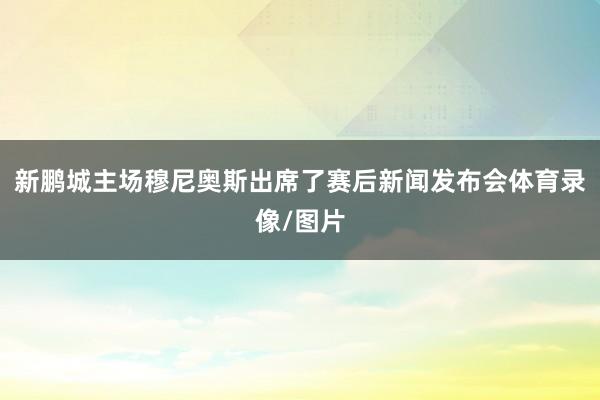 新鹏城主场穆尼奥斯出席了赛后新闻发布会体育录像/图片