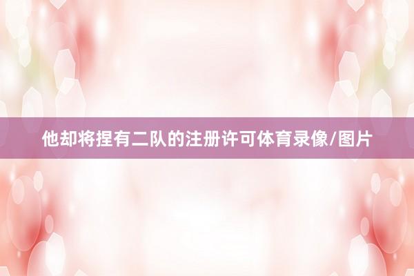 他却将捏有二队的注册许可体育录像/图片