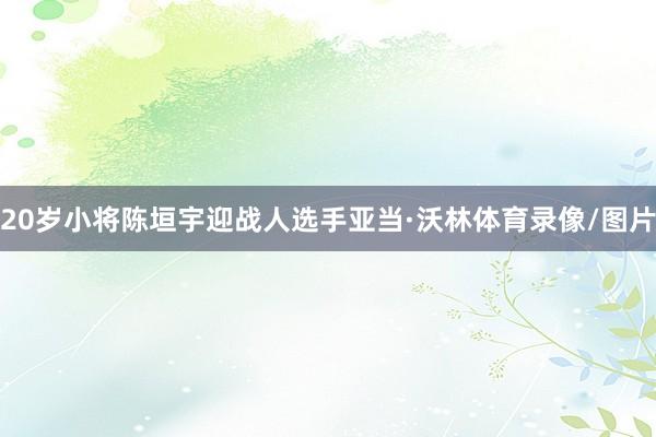 20岁小将陈垣宇迎战人选手亚当·沃林体育录像/图片