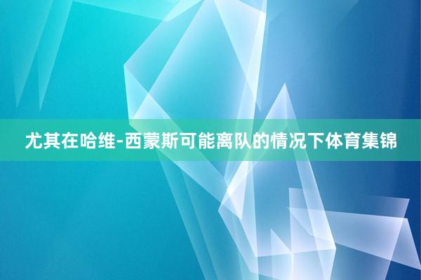 尤其在哈维-西蒙斯可能离队的情况下体育集锦