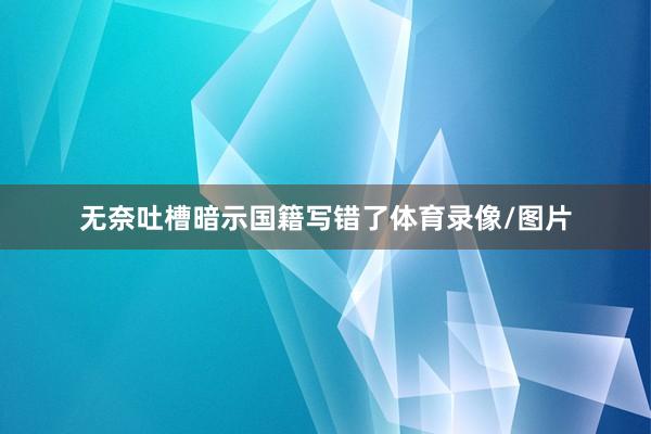 无奈吐槽暗示国籍写错了体育录像/图片