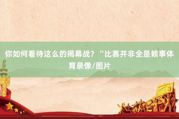 你如何看待这么的揭幕战？“比赛并非全是赖事体育录像/图片