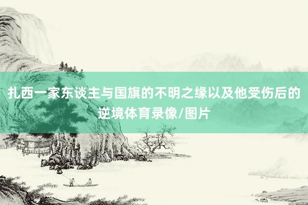 扎西一家东谈主与国旗的不明之缘以及他受伤后的逆境体育录像/图片