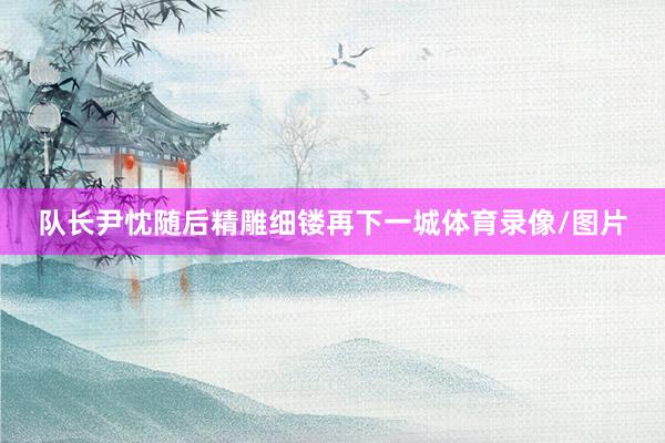 队长尹忱随后精雕细镂再下一城体育录像/图片