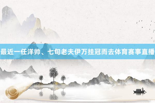 最近一任洋帅、七旬老夫伊万挂冠而去体育赛事直播