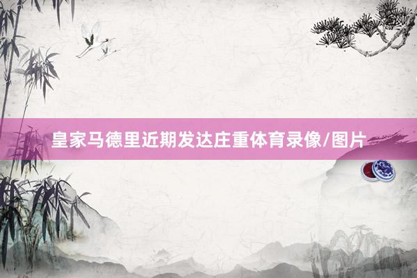 皇家马德里近期发达庄重体育录像/图片