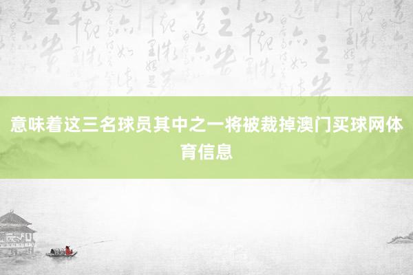 意味着这三名球员其中之一将被裁掉澳门买球网体育信息
