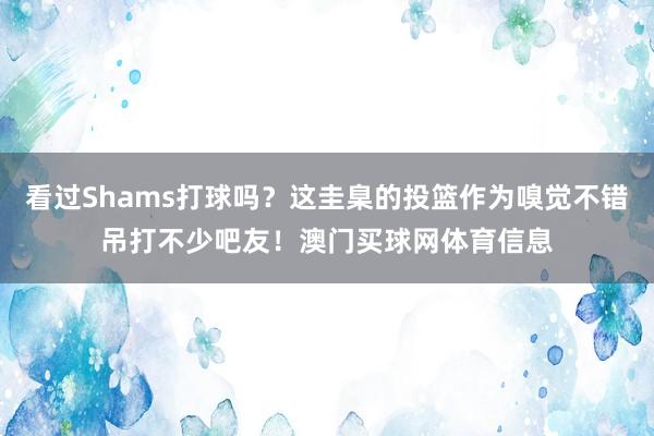 看过Shams打球吗?这圭臬的投篮作为嗅觉不错吊打不少吧友!澳门买球网体育信息