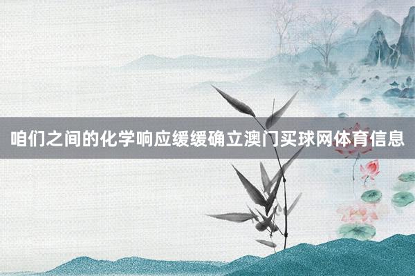 咱们之间的化学响应缓缓确立澳门买球网体育信息