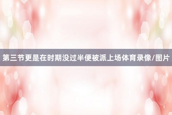 第三节更是在时期没过半便被派上场体育录像/图片