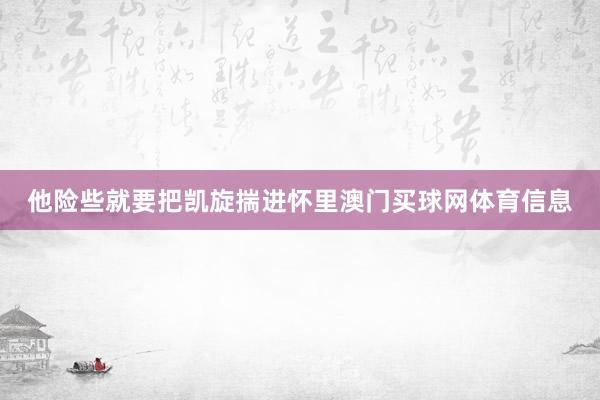 他险些就要把凯旋揣进怀里澳门买球网体育信息