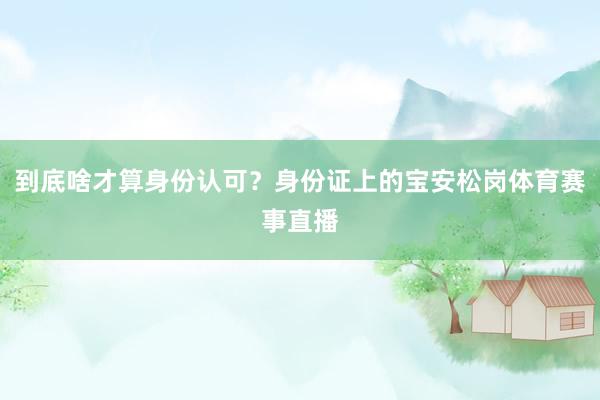 到底啥才算身份认可？身份证上的宝安松岗体育赛事直播