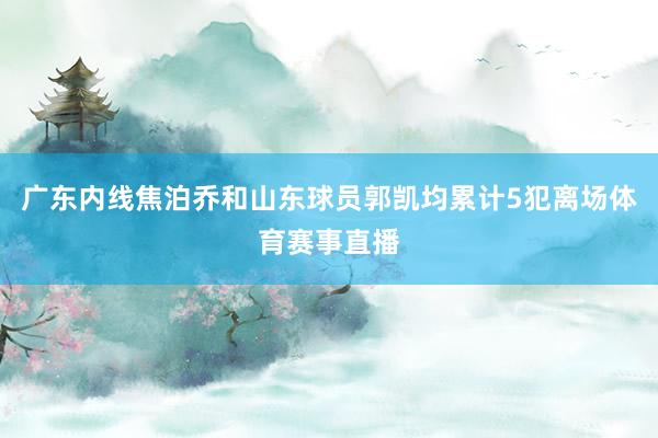 广东内线焦泊乔和山东球员郭凯均累计5犯离场体育赛事直播