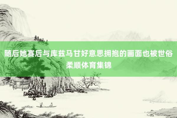 随后她赛后与库兹马甘好意思拥抱的画面也被世俗柔顺体育集锦