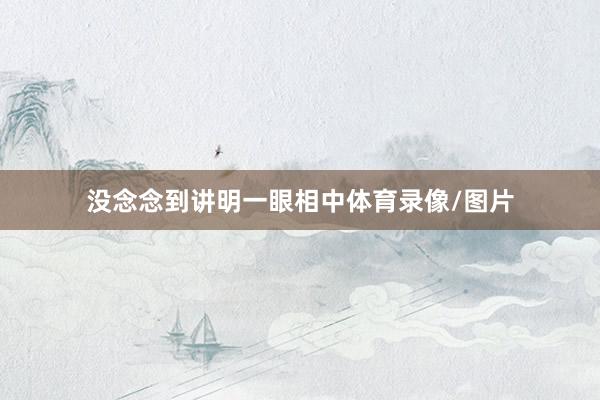 没念念到讲明一眼相中体育录像/图片