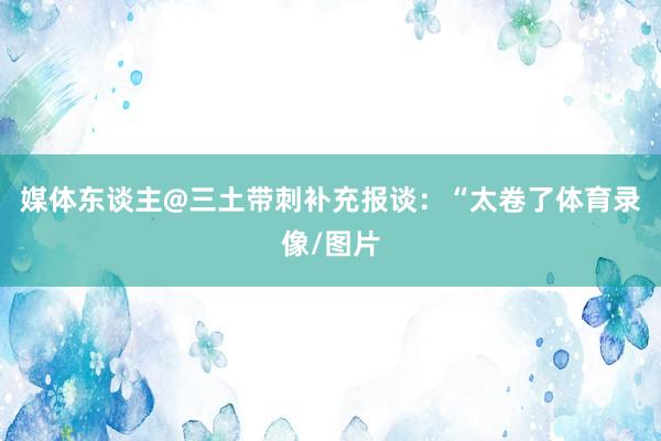 媒体东谈主@三土带刺补充报谈：“太卷了体育录像/图片