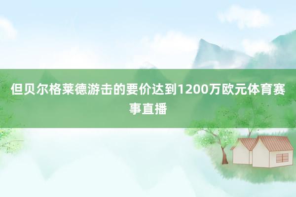 但贝尔格莱德游击的要价达到1200万欧元体育赛事直播