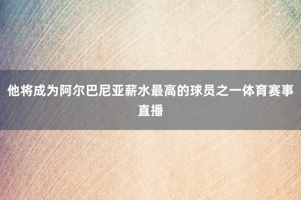 他将成为阿尔巴尼亚薪水最高的球员之一体育赛事直播