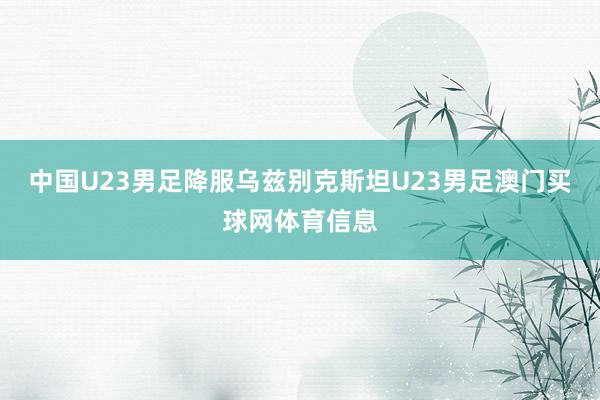 中国U23男足降服乌兹别克斯坦U23男足澳门买球网体育信息