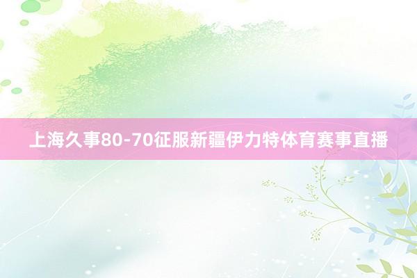 上海久事80-70征服新疆伊力特体育赛事直播