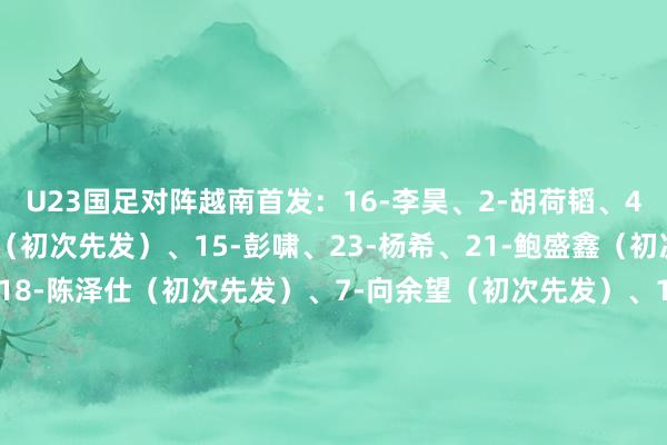U23国足对阵越南首发：16-李昊、2-胡荷韬、4-吾米提江、5-刘浩帆（初次先发）、15-彭啸、23-杨希、21-鲍盛鑫（初次先发）、13-王博豪、18-陈泽仕（初次先发）、7-向余望（初次先发）、11-蒯纪闻U23国足上场对阵乌兹别克斯坦时首发：16-李昊、2-胡荷韬、3-贺一然、4-吾米提江、15-彭啸、23-杨希、6-徐彬、20-李镇全、8-木塔力甫、9-拜合拉木、10-王钰栋    体育录像/图片