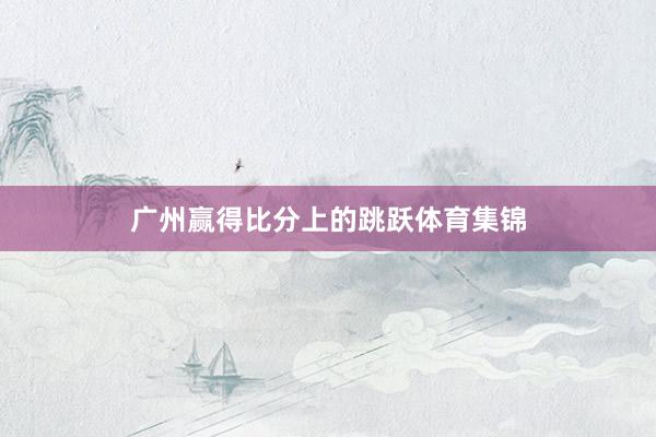广州赢得比分上的跳跃体育集锦