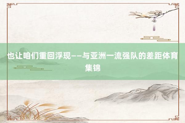 也让咱们重回浮现——与亚洲一流强队的差距体育集锦