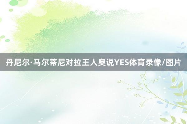 丹尼尔·马尔蒂尼对拉王人奥说YES体育录像/图片