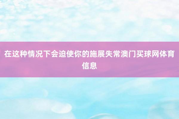 在这种情况下会迫使你的施展失常澳门买球网体育信息
